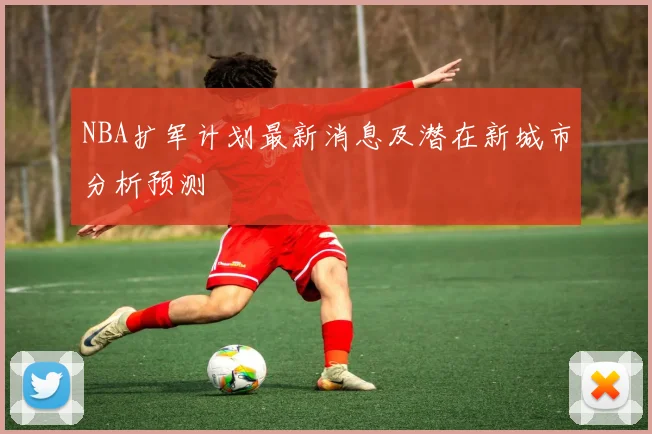 NBA扩军计划最新消息及潜在新城市分析预测