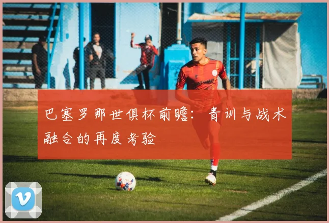 巴塞罗那世俱杯前瞻：青训与战术融合的再度考验