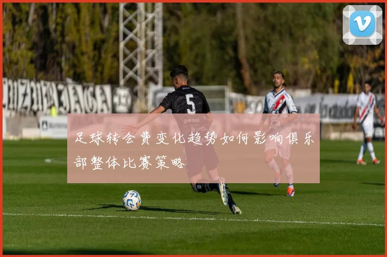 足球转会费变化趋势如何影响俱乐部整体比赛策略