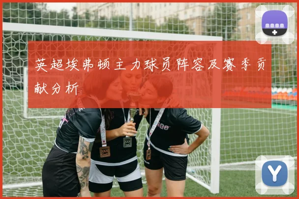 英超埃弗顿主力球员阵容及赛季贡献分析