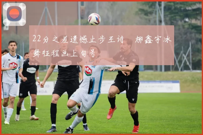 22分之差遗憾止步王诗玥柳鑫宇冰舞征程画上句号