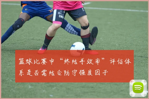 篮球比赛中“终结手效率”评估体系是否需结合防守强度因子