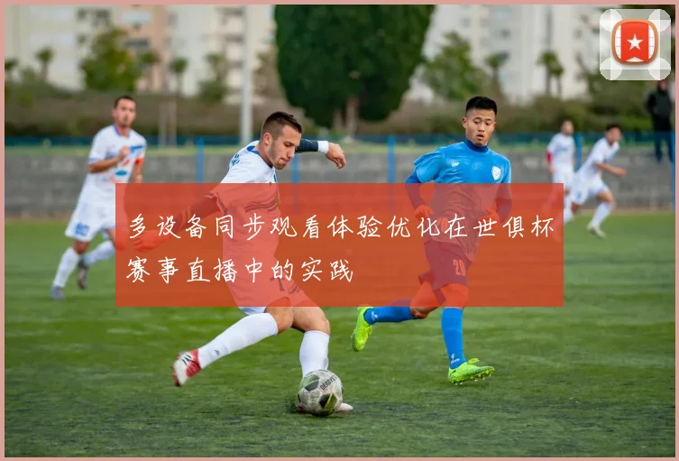 多设备同步观看体验优化在世俱杯赛事直播中的实践