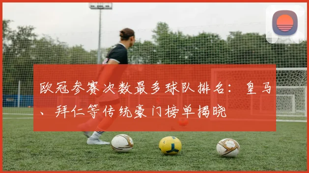 欧冠参赛次数最多球队排名：皇马、拜仁等传统豪门榜单揭晓