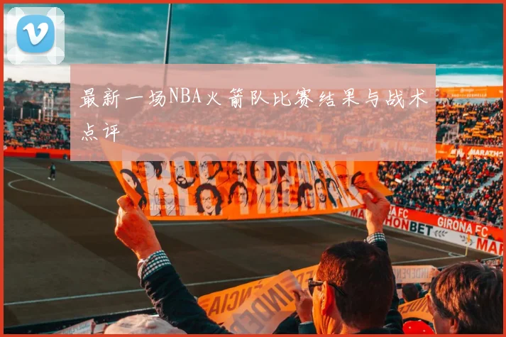 最新一场NBA火箭队比赛结果与战术点评