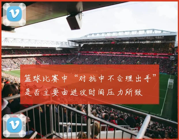 篮球比赛中“对抗中不合理出手”是否主要由进攻时间压力所致