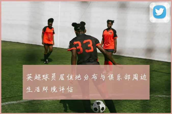 英超球员居住地分布与俱乐部周边生活环境评估